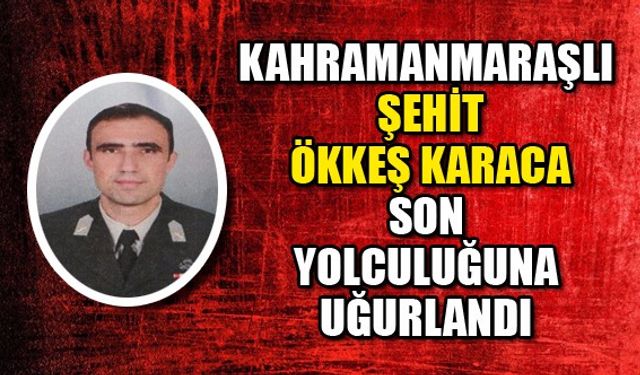 Kahramanmaraşlı şehit Ökkeş Karaca son yolculuğuna uğurlandı