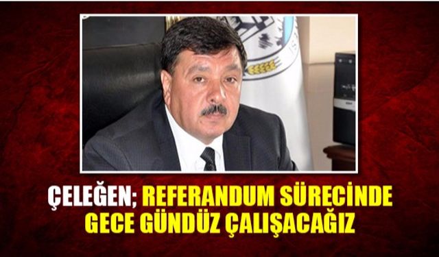 Çeleğen; Referandum Sürecinde gece gündüz çalışacağız