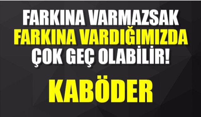 Farkına varmazsak ,farkına vardığımızda çok geç olabilir.