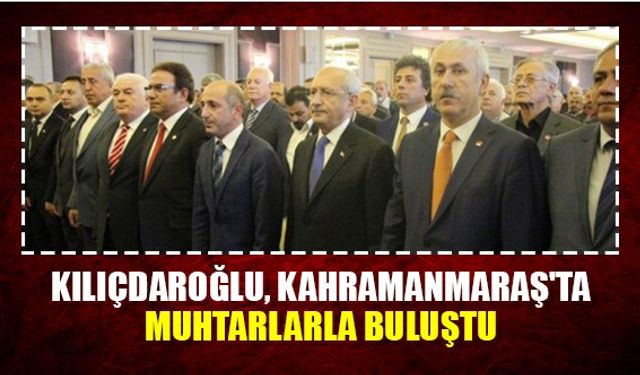 CHP Lideri Kılıçdaroğlu, Kahramanmaraş'ta muhtarlarla buluştu