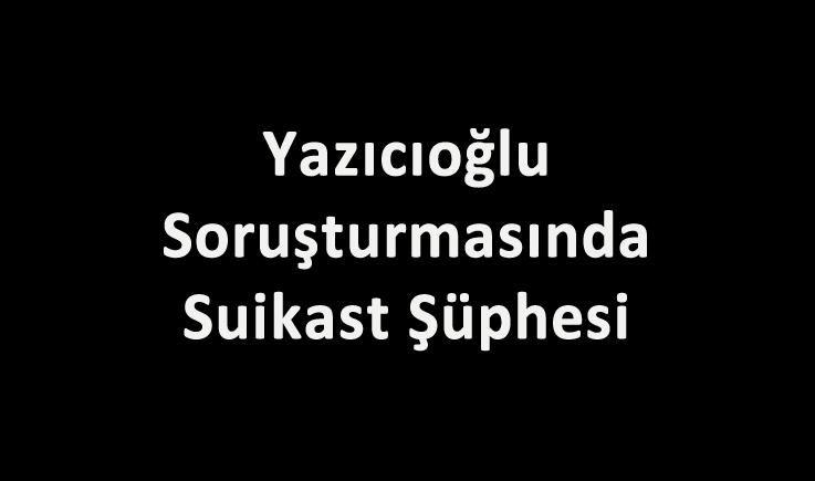 Yazıcıoğlu Soruşturmasında Suikast Şüphesi