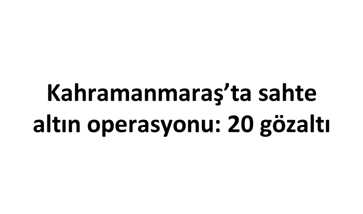 Kahramanmaraş’ta sahte altın operasyonu: 20 gözaltı