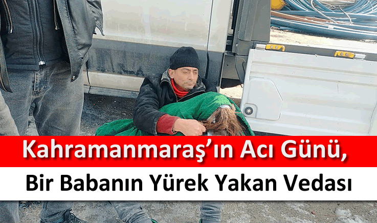 Kahramanmaraş’ın acı günü, bir babanın yürek yakan vedası